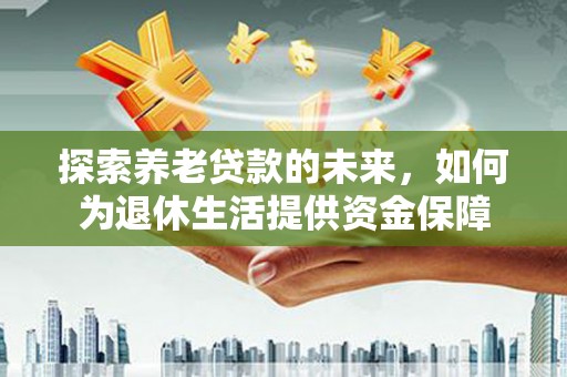 望城探索养老贷款的未来，如何为退休生活提供资金保障
